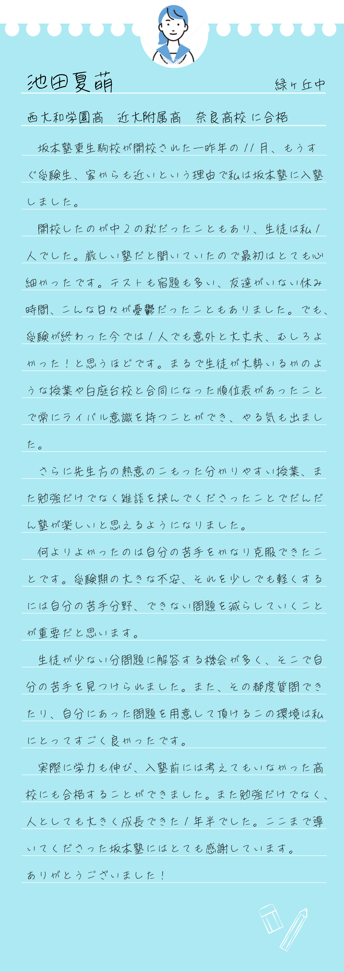 　坂本塾東生駒校が開校された一昨年の11月、もうすぐ受験生、家からも近いという理由で私は坂本塾に入塾しました。
  開校したのが中2の秋だったこともあり、生徒は私1人でした。厳しい塾だと聞いていたので最初はとても心細かったです。テストも宿題も多い、友達がいない休み時間、こんな日々が憂鬱だったこともありました。でも、受験が終わった今では1人でも意外と大丈夫、むしろよかった！と思うほどです。まるで生徒が大勢いるかのような授業や白庭台校と合同になった順位表があったことで常にライバル意識を持つことができ、やる気も出ました。
  さらに先生方の熱意のこもった分かりやすい授業、また勉強だけでなく雑談を挟んでくださったことでだんだん塾が楽しいと思えるようになりました。
  何よりよかったのは自分の苦手をかなり克服できたことです。受験期の大きな不安、それを少しでも軽くするには自分の苦手分野、できない問題を減らしていくことが重要だと思います。
  生徒が少ない分問題に解答する機会が多く、そこで自分の苦手を見つけられました。また、その都度質問できたり、自分にあった問題を用意して頂けるこの環境は私にとってすごく良かったです。
  実際に学力も伸び、入塾前には考えてもいなかった高校にも合格することができました。また勉強だけでなく、人としても大きく成長できた1年半でした。ここまで導いてくださった坂本塾にはとても感謝しています。
ありがとうございました！

