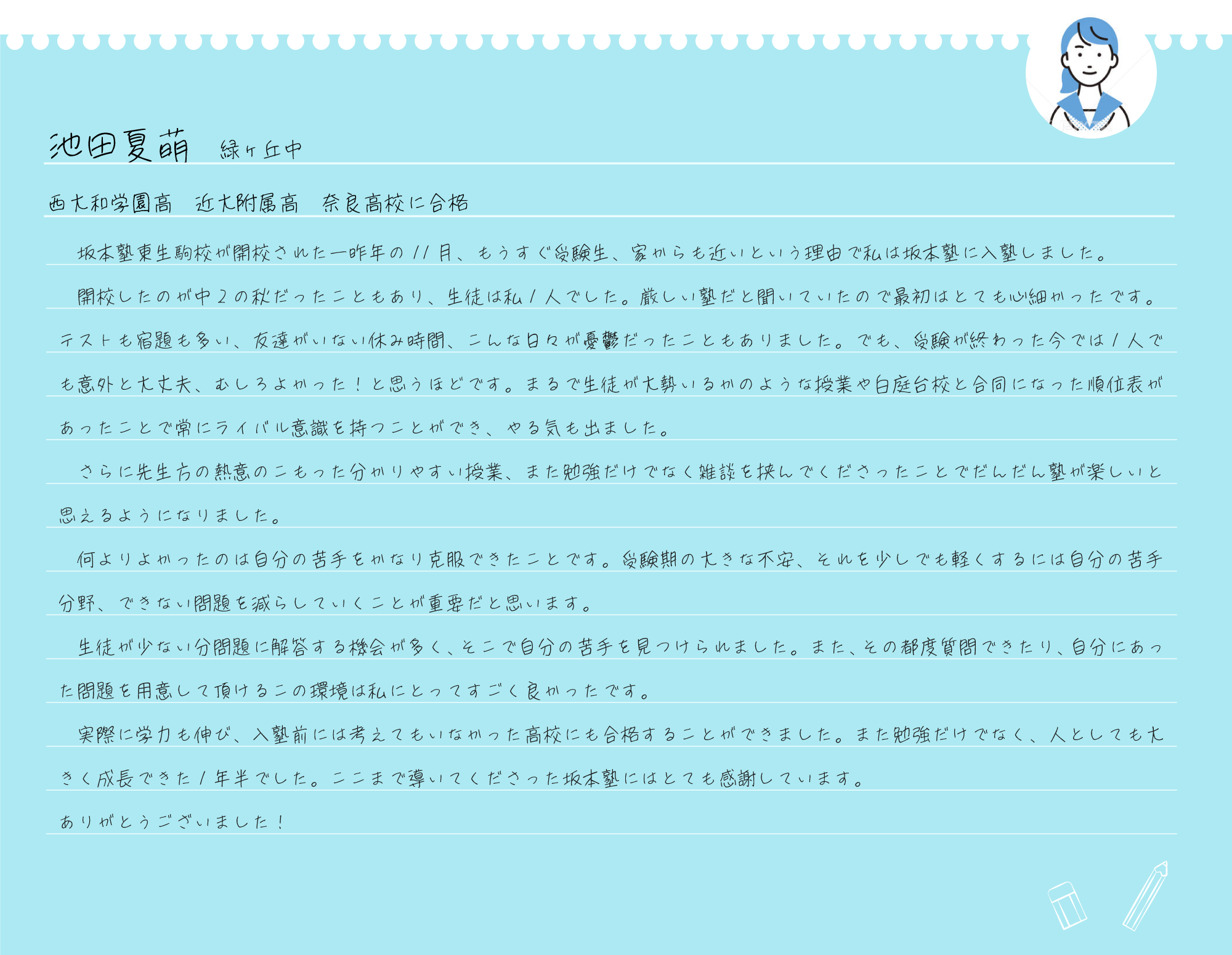 　坂本塾東生駒校が開校された一昨年の11月、もうすぐ受験生、家からも近いという理由で私は坂本塾に入塾しました。
  開校したのが中2の秋だったこともあり、生徒は私1人でした。厳しい塾だと聞いていたので最初はとても心細かったです。テストも宿題も多い、友達がいない休み時間、こんな日々が憂鬱だったこともありました。でも、受験が終わった今では1人でも意外と大丈夫、むしろよかった！と思うほどです。まるで生徒が大勢いるかのような授業や白庭台校と合同になった順位表があったことで常にライバル意識を持つことができ、やる気も出ました。
  さらに先生方の熱意のこもった分かりやすい授業、また勉強だけでなく雑談を挟んでくださったことでだんだん塾が楽しいと思えるようになりました。
  何よりよかったのは自分の苦手をかなり克服できたことです。受験期の大きな不安、それを少しでも軽くするには自分の苦手分野、できない問題を減らしていくことが重要だと思います。
  生徒が少ない分問題に解答する機会が多く、そこで自分の苦手を見つけられました。また、その都度質問できたり、自分にあった問題を用意して頂けるこの環境は私にとってすごく良かったです。
  実際に学力も伸び、入塾前には考えてもいなかった高校にも合格することができました。また勉強だけでなく、人としても大きく成長できた1年半でした。ここまで導いてくださった坂本塾にはとても感謝しています。
ありがとうございました！

